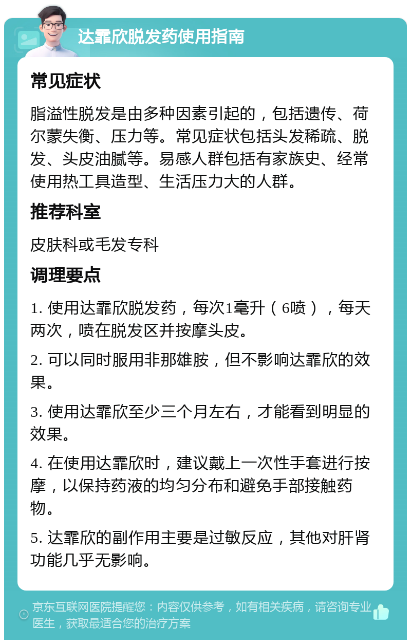 达霏欣脱发药使用指南 常见症状 脂溢性脱发是由多种因素引起的，包括遗传、荷尔蒙失衡、压力等。常见症状包括头发稀疏、脱发、头皮油腻等。易感人群包括有家族史、经常使用热工具造型、生活压力大的人群。 推荐科室 皮肤科或毛发专科 调理要点 1. 使用达霏欣脱发药，每次1毫升（6喷），每天两次，喷在脱发区并按摩头皮。 2. 可以同时服用非那雄胺，但不影响达霏欣的效果。 3. 使用达霏欣至少三个月左右，才能看到明显的效果。 4. 在使用达霏欣时，建议戴上一次性手套进行按摩，以保持药液的均匀分布和避免手部接触药物。 5. 达霏欣的副作用主要是过敏反应，其他对肝肾功能几乎无影响。