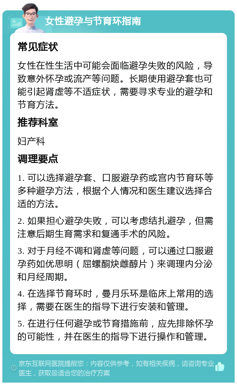 女性避孕与节育环指南 常见症状 女性在性生活中可能会面临避孕失败的风险，导致意外怀孕或流产等问题。长期使用避孕套也可能引起肾虚等不适症状，需要寻求专业的避孕和节育方法。 推荐科室 妇产科 调理要点 1. 可以选择避孕套、口服避孕药或宫内节育环等多种避孕方法，根据个人情况和医生建议选择合适的方法。 2. 如果担心避孕失败，可以考虑结扎避孕，但需注意后期生育需求和复通手术的风险。 3. 对于月经不调和肾虚等问题，可以通过口服避孕药如优思明（屈螺酮炔雌醇片）来调理内分泌和月经周期。 4. 在选择节育环时，曼月乐环是临床上常用的选择，需要在医生的指导下进行安装和管理。 5. 在进行任何避孕或节育措施前，应先排除怀孕的可能性，并在医生的指导下进行操作和管理。