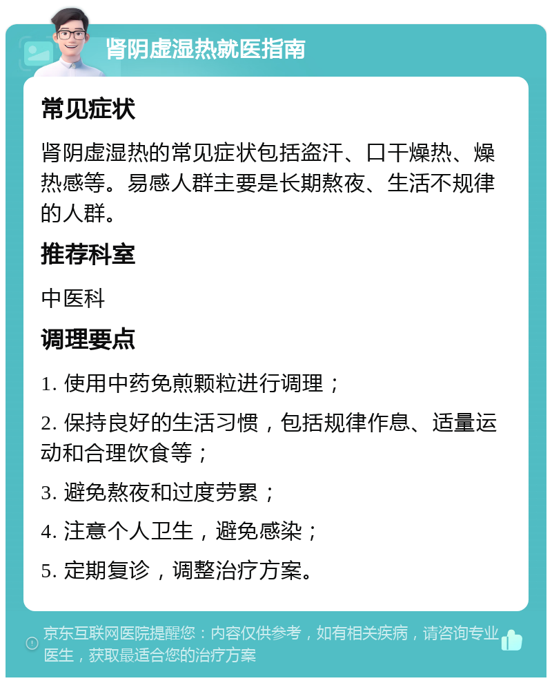 肾阴虚湿热就医指南 常见症状 肾阴虚湿热的常见症状包括盗汗、口干燥热、燥热感等。易感人群主要是长期熬夜、生活不规律的人群。 推荐科室 中医科 调理要点 1. 使用中药免煎颗粒进行调理； 2. 保持良好的生活习惯，包括规律作息、适量运动和合理饮食等； 3. 避免熬夜和过度劳累； 4. 注意个人卫生，避免感染； 5. 定期复诊，调整治疗方案。