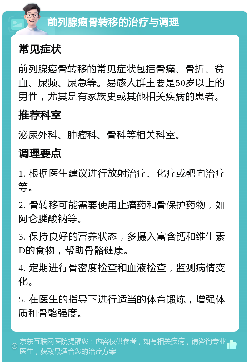 前列腺癌骨转移的治疗与调理 常见症状 前列腺癌骨转移的常见症状包括骨痛、骨折、贫血、尿频、尿急等。易感人群主要是50岁以上的男性，尤其是有家族史或其他相关疾病的患者。 推荐科室 泌尿外科、肿瘤科、骨科等相关科室。 调理要点 1. 根据医生建议进行放射治疗、化疗或靶向治疗等。 2. 骨转移可能需要使用止痛药和骨保护药物，如阿仑膦酸钠等。 3. 保持良好的营养状态，多摄入富含钙和维生素D的食物，帮助骨骼健康。 4. 定期进行骨密度检查和血液检查，监测病情变化。 5. 在医生的指导下进行适当的体育锻炼，增强体质和骨骼强度。