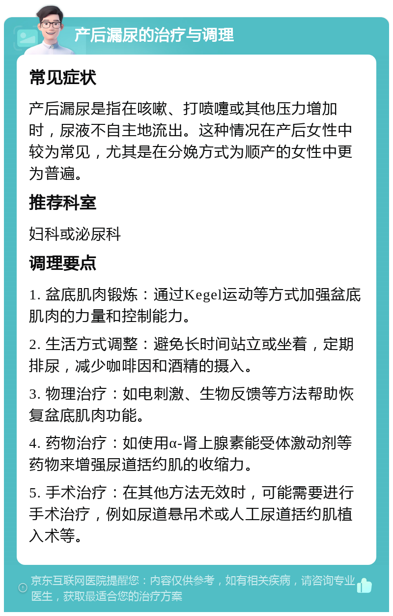 产后漏尿的治疗与调理 常见症状 产后漏尿是指在咳嗽、打喷嚏或其他压力增加时，尿液不自主地流出。这种情况在产后女性中较为常见，尤其是在分娩方式为顺产的女性中更为普遍。 推荐科室 妇科或泌尿科 调理要点 1. 盆底肌肉锻炼：通过Kegel运动等方式加强盆底肌肉的力量和控制能力。 2. 生活方式调整：避免长时间站立或坐着，定期排尿，减少咖啡因和酒精的摄入。 3. 物理治疗：如电刺激、生物反馈等方法帮助恢复盆底肌肉功能。 4. 药物治疗：如使用α-肾上腺素能受体激动剂等药物来增强尿道括约肌的收缩力。 5. 手术治疗：在其他方法无效时，可能需要进行手术治疗，例如尿道悬吊术或人工尿道括约肌植入术等。