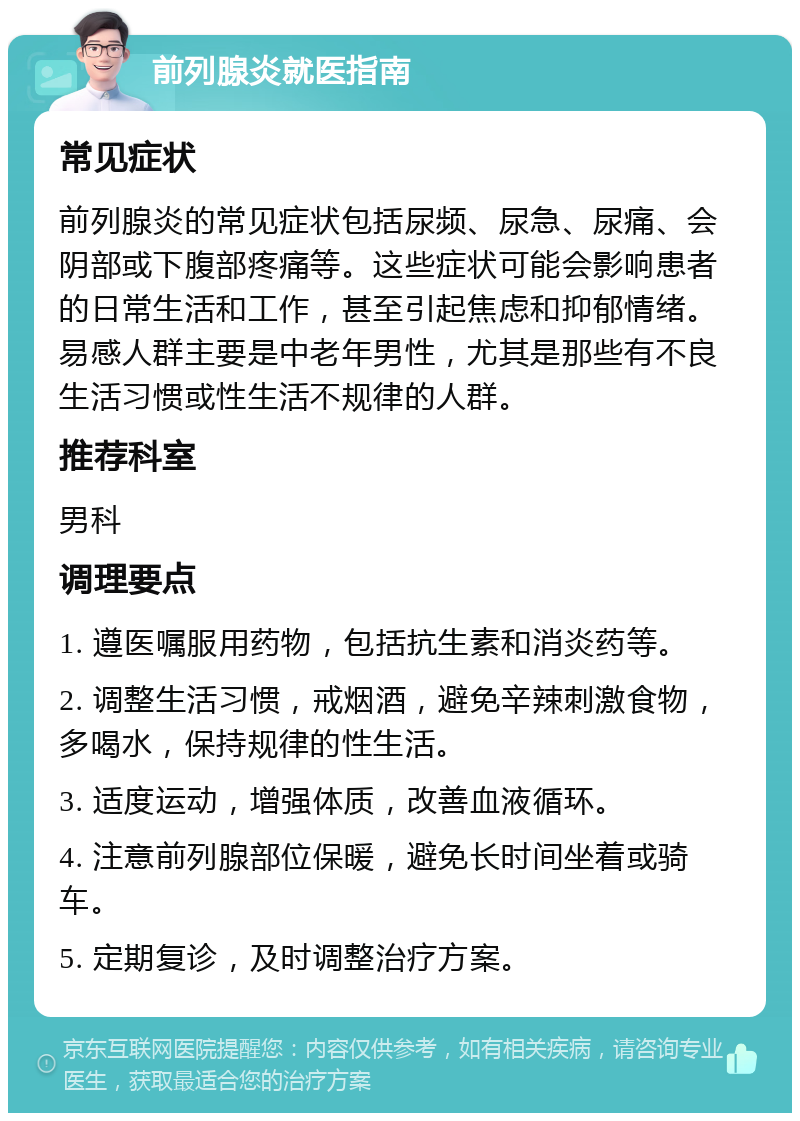 前列腺炎就医指南 常见症状 前列腺炎的常见症状包括尿频、尿急、尿痛、会阴部或下腹部疼痛等。这些症状可能会影响患者的日常生活和工作，甚至引起焦虑和抑郁情绪。易感人群主要是中老年男性，尤其是那些有不良生活习惯或性生活不规律的人群。 推荐科室 男科 调理要点 1. 遵医嘱服用药物，包括抗生素和消炎药等。 2. 调整生活习惯，戒烟酒，避免辛辣刺激食物，多喝水，保持规律的性生活。 3. 适度运动，增强体质，改善血液循环。 4. 注意前列腺部位保暖，避免长时间坐着或骑车。 5. 定期复诊，及时调整治疗方案。