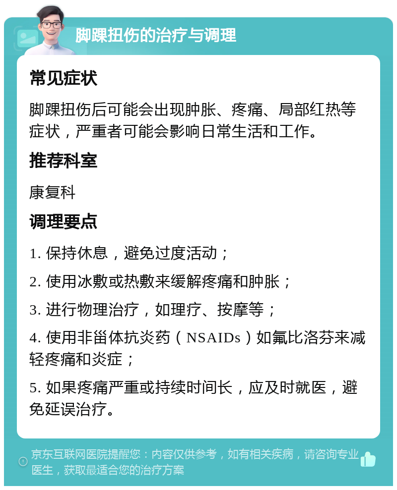 脚踝扭伤的治疗与调理 常见症状 脚踝扭伤后可能会出现肿胀、疼痛、局部红热等症状，严重者可能会影响日常生活和工作。 推荐科室 康复科 调理要点 1. 保持休息，避免过度活动； 2. 使用冰敷或热敷来缓解疼痛和肿胀； 3. 进行物理治疗，如理疗、按摩等； 4. 使用非甾体抗炎药（NSAIDs）如氟比洛芬来减轻疼痛和炎症； 5. 如果疼痛严重或持续时间长，应及时就医，避免延误治疗。