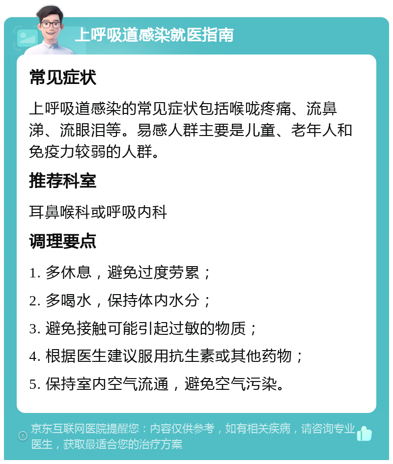 上呼吸道感染就医指南 常见症状 上呼吸道感染的常见症状包括喉咙疼痛、流鼻涕、流眼泪等。易感人群主要是儿童、老年人和免疫力较弱的人群。 推荐科室 耳鼻喉科或呼吸内科 调理要点 1. 多休息，避免过度劳累； 2. 多喝水，保持体内水分； 3. 避免接触可能引起过敏的物质； 4. 根据医生建议服用抗生素或其他药物； 5. 保持室内空气流通，避免空气污染。