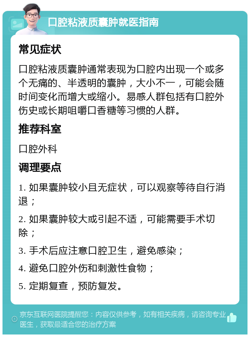 口腔粘液质囊肿就医指南 常见症状 口腔粘液质囊肿通常表现为口腔内出现一个或多个无痛的、半透明的囊肿，大小不一，可能会随时间变化而增大或缩小。易感人群包括有口腔外伤史或长期咀嚼口香糖等习惯的人群。 推荐科室 口腔外科 调理要点 1. 如果囊肿较小且无症状，可以观察等待自行消退； 2. 如果囊肿较大或引起不适，可能需要手术切除； 3. 手术后应注意口腔卫生，避免感染； 4. 避免口腔外伤和刺激性食物； 5. 定期复查，预防复发。