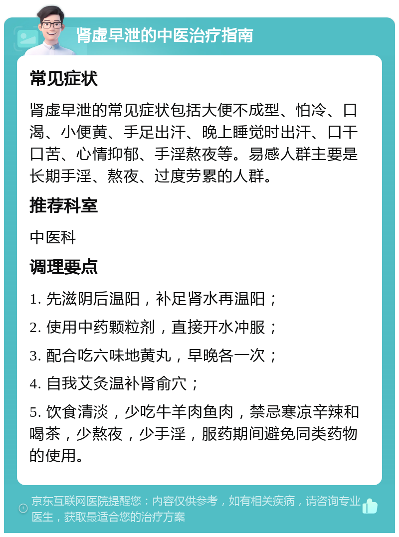 肾虚早泄的中医治疗指南 常见症状 肾虚早泄的常见症状包括大便不成型、怕冷、口渴、小便黄、手足出汗、晚上睡觉时出汗、口干口苦、心情抑郁、手淫熬夜等。易感人群主要是长期手淫、熬夜、过度劳累的人群。 推荐科室 中医科 调理要点 1. 先滋阴后温阳，补足肾水再温阳； 2. 使用中药颗粒剂，直接开水冲服； 3. 配合吃六味地黄丸，早晚各一次； 4. 自我艾灸温补肾俞穴； 5. 饮食清淡，少吃牛羊肉鱼肉，禁忌寒凉辛辣和喝茶，少熬夜，少手淫，服药期间避免同类药物的使用。