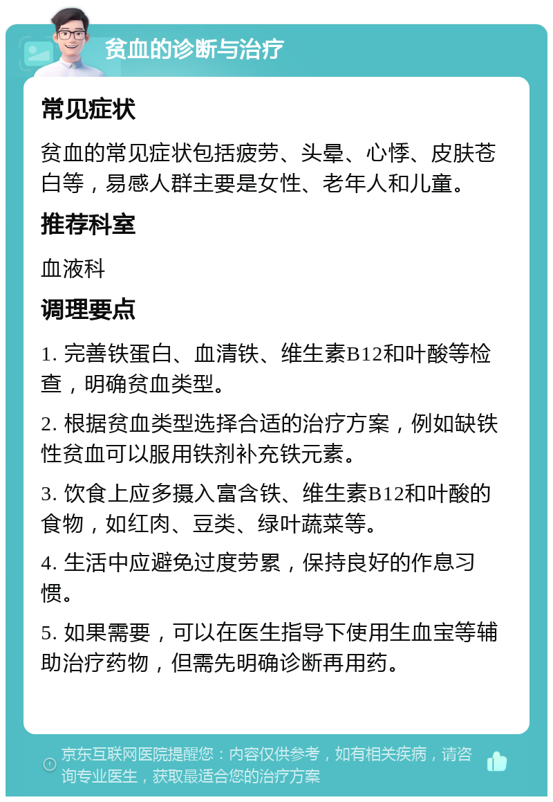 贫血的诊断与治疗 常见症状 贫血的常见症状包括疲劳、头晕、心悸、皮肤苍白等，易感人群主要是女性、老年人和儿童。 推荐科室 血液科 调理要点 1. 完善铁蛋白、血清铁、维生素B12和叶酸等检查，明确贫血类型。 2. 根据贫血类型选择合适的治疗方案，例如缺铁性贫血可以服用铁剂补充铁元素。 3. 饮食上应多摄入富含铁、维生素B12和叶酸的食物，如红肉、豆类、绿叶蔬菜等。 4. 生活中应避免过度劳累，保持良好的作息习惯。 5. 如果需要，可以在医生指导下使用生血宝等辅助治疗药物，但需先明确诊断再用药。