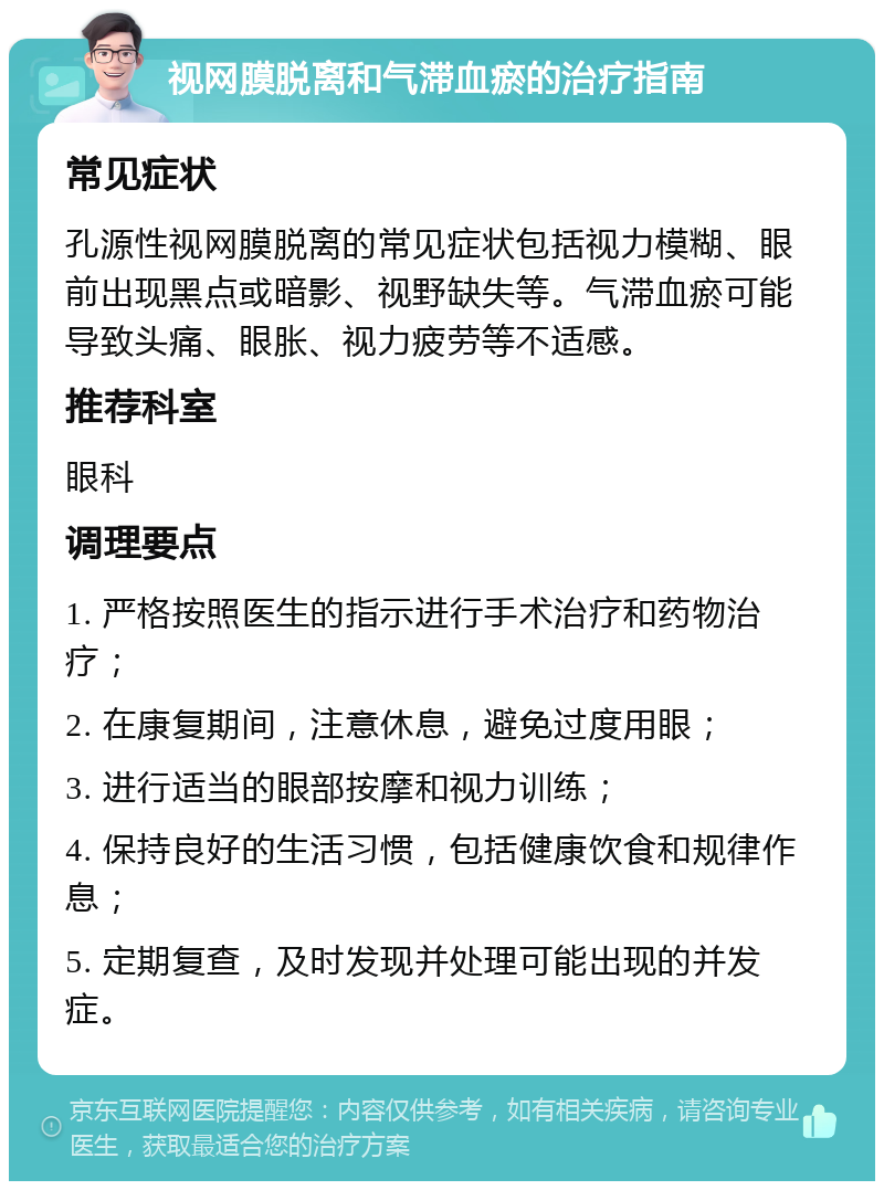 视网膜脱离和气滞血瘀的治疗指南 常见症状 孔源性视网膜脱离的常见症状包括视力模糊、眼前出现黑点或暗影、视野缺失等。气滞血瘀可能导致头痛、眼胀、视力疲劳等不适感。 推荐科室 眼科 调理要点 1. 严格按照医生的指示进行手术治疗和药物治疗； 2. 在康复期间，注意休息，避免过度用眼； 3. 进行适当的眼部按摩和视力训练； 4. 保持良好的生活习惯，包括健康饮食和规律作息； 5. 定期复查，及时发现并处理可能出现的并发症。