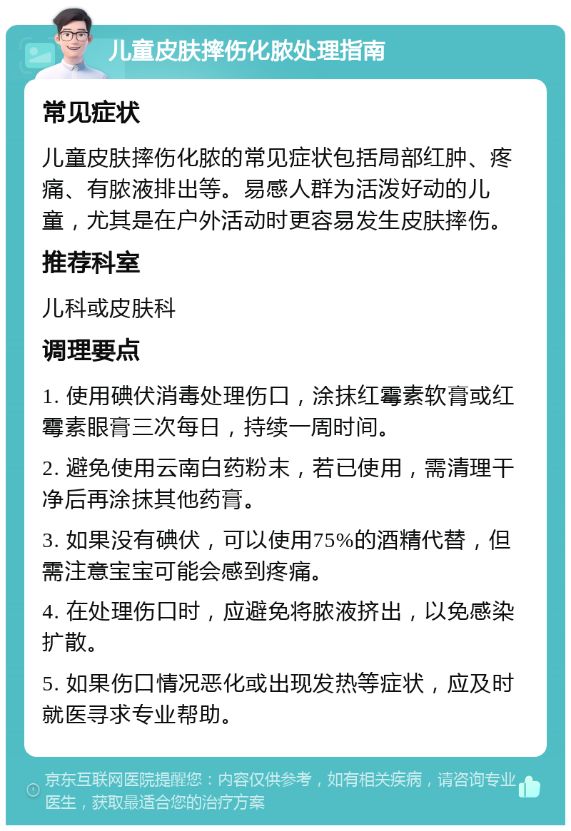 儿童皮肤摔伤化脓处理指南 常见症状 儿童皮肤摔伤化脓的常见症状包括局部红肿、疼痛、有脓液排出等。易感人群为活泼好动的儿童，尤其是在户外活动时更容易发生皮肤摔伤。 推荐科室 儿科或皮肤科 调理要点 1. 使用碘伏消毒处理伤口，涂抹红霉素软膏或红霉素眼膏三次每日，持续一周时间。 2. 避免使用云南白药粉末，若已使用，需清理干净后再涂抹其他药膏。 3. 如果没有碘伏，可以使用75%的酒精代替，但需注意宝宝可能会感到疼痛。 4. 在处理伤口时，应避免将脓液挤出，以免感染扩散。 5. 如果伤口情况恶化或出现发热等症状，应及时就医寻求专业帮助。