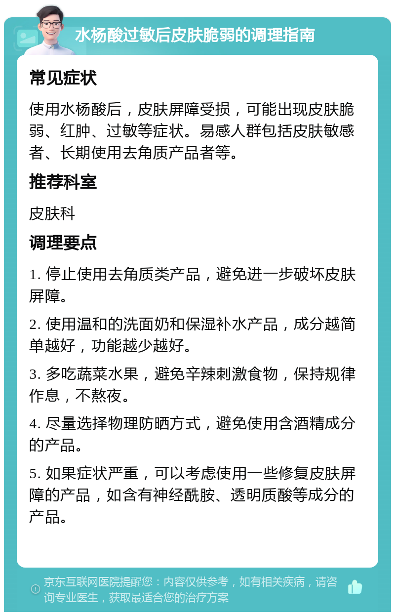 水杨酸过敏后皮肤脆弱的调理指南 常见症状 使用水杨酸后，皮肤屏障受损，可能出现皮肤脆弱、红肿、过敏等症状。易感人群包括皮肤敏感者、长期使用去角质产品者等。 推荐科室 皮肤科 调理要点 1. 停止使用去角质类产品，避免进一步破坏皮肤屏障。 2. 使用温和的洗面奶和保湿补水产品，成分越简单越好，功能越少越好。 3. 多吃蔬菜水果，避免辛辣刺激食物，保持规律作息，不熬夜。 4. 尽量选择物理防晒方式，避免使用含酒精成分的产品。 5. 如果症状严重，可以考虑使用一些修复皮肤屏障的产品，如含有神经酰胺、透明质酸等成分的产品。