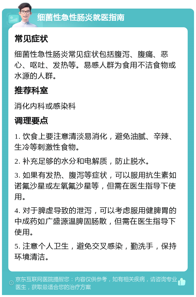 细菌性急性肠炎就医指南 常见症状 细菌性急性肠炎常见症状包括腹泻、腹痛、恶心、呕吐、发热等。易感人群为食用不洁食物或水源的人群。 推荐科室 消化内科或感染科 调理要点 1. 饮食上要注意清淡易消化，避免油腻、辛辣、生冷等刺激性食物。 2. 补充足够的水分和电解质，防止脱水。 3. 如果有发热、腹泻等症状，可以服用抗生素如诺氟沙星或左氧氟沙星等，但需在医生指导下使用。 4. 对于脾虚导致的泄泻，可以考虑服用健脾胃的中成药如广盛源温脾固肠散，但需在医生指导下使用。 5. 注意个人卫生，避免交叉感染，勤洗手，保持环境清洁。