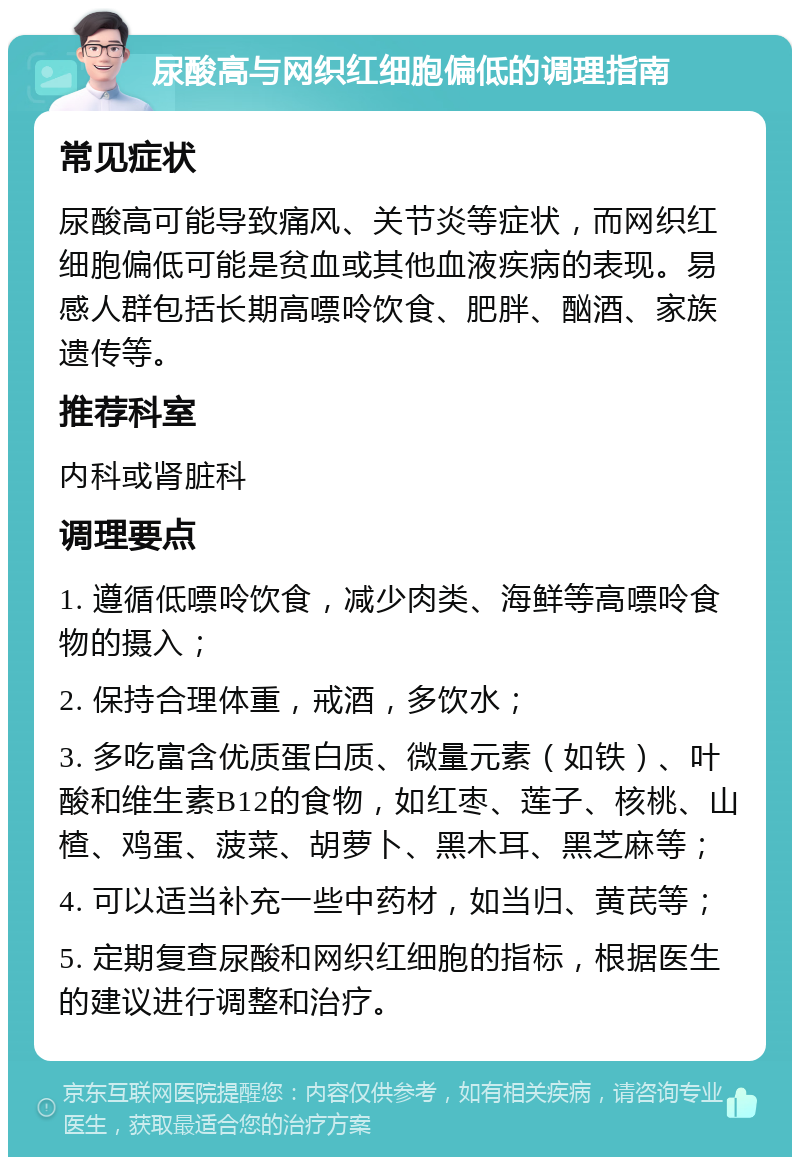 尿酸高与网织红细胞偏低的调理指南 常见症状 尿酸高可能导致痛风、关节炎等症状，而网织红细胞偏低可能是贫血或其他血液疾病的表现。易感人群包括长期高嘌呤饮食、肥胖、酗酒、家族遗传等。 推荐科室 内科或肾脏科 调理要点 1. 遵循低嘌呤饮食，减少肉类、海鲜等高嘌呤食物的摄入； 2. 保持合理体重，戒酒，多饮水； 3. 多吃富含优质蛋白质、微量元素（如铁）、叶酸和维生素B12的食物，如红枣、莲子、核桃、山楂、鸡蛋、菠菜、胡萝卜、黑木耳、黑芝麻等； 4. 可以适当补充一些中药材，如当归、黄芪等； 5. 定期复查尿酸和网织红细胞的指标，根据医生的建议进行调整和治疗。