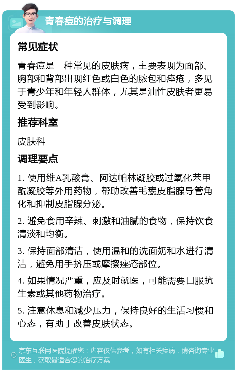 青春痘的治疗与调理 常见症状 青春痘是一种常见的皮肤病，主要表现为面部、胸部和背部出现红色或白色的脓包和痤疮，多见于青少年和年轻人群体，尤其是油性皮肤者更易受到影响。 推荐科室 皮肤科 调理要点 1. 使用维A乳酸膏、阿达帕林凝胶或过氧化苯甲酰凝胶等外用药物，帮助改善毛囊皮脂腺导管角化和抑制皮脂腺分泌。 2. 避免食用辛辣、刺激和油腻的食物，保持饮食清淡和均衡。 3. 保持面部清洁，使用温和的洗面奶和水进行清洁，避免用手挤压或摩擦痤疮部位。 4. 如果情况严重，应及时就医，可能需要口服抗生素或其他药物治疗。 5. 注意休息和减少压力，保持良好的生活习惯和心态，有助于改善皮肤状态。