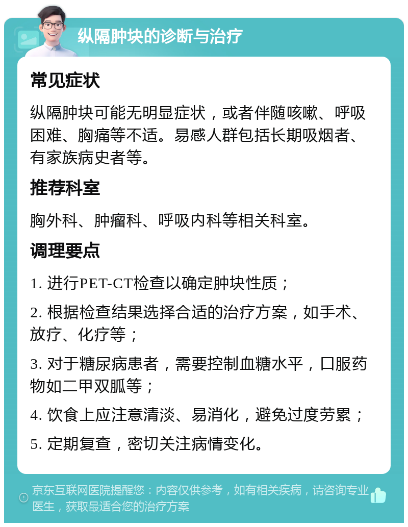 纵隔肿块的诊断与治疗 常见症状 纵隔肿块可能无明显症状，或者伴随咳嗽、呼吸困难、胸痛等不适。易感人群包括长期吸烟者、有家族病史者等。 推荐科室 胸外科、肿瘤科、呼吸内科等相关科室。 调理要点 1. 进行PET-CT检查以确定肿块性质； 2. 根据检查结果选择合适的治疗方案，如手术、放疗、化疗等； 3. 对于糖尿病患者，需要控制血糖水平，口服药物如二甲双胍等； 4. 饮食上应注意清淡、易消化，避免过度劳累； 5. 定期复查，密切关注病情变化。