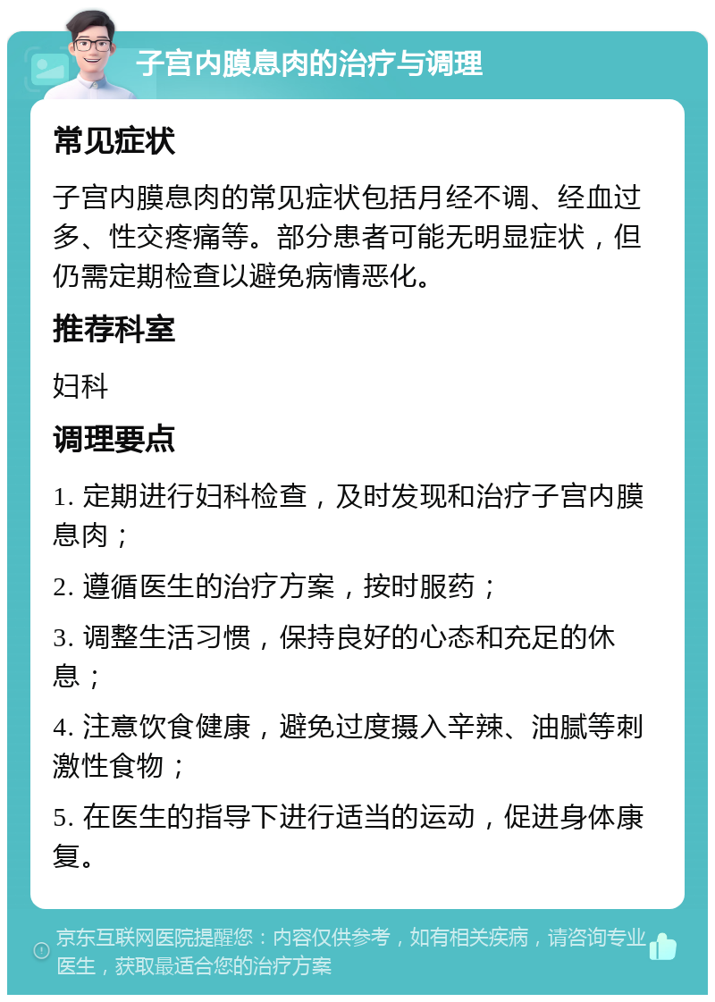 子宫内膜息肉的治疗与调理 常见症状 子宫内膜息肉的常见症状包括月经不调、经血过多、性交疼痛等。部分患者可能无明显症状，但仍需定期检查以避免病情恶化。 推荐科室 妇科 调理要点 1. 定期进行妇科检查，及时发现和治疗子宫内膜息肉； 2. 遵循医生的治疗方案，按时服药； 3. 调整生活习惯，保持良好的心态和充足的休息； 4. 注意饮食健康，避免过度摄入辛辣、油腻等刺激性食物； 5. 在医生的指导下进行适当的运动，促进身体康复。