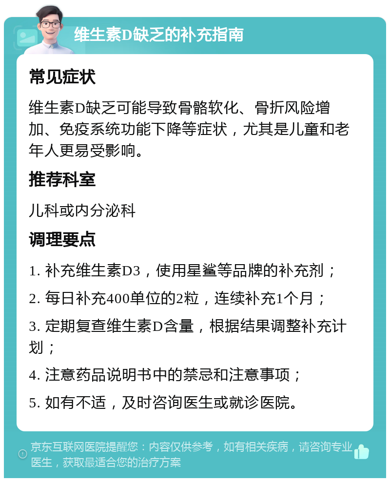 维生素D缺乏的补充指南 常见症状 维生素D缺乏可能导致骨骼软化、骨折风险增加、免疫系统功能下降等症状，尤其是儿童和老年人更易受影响。 推荐科室 儿科或内分泌科 调理要点 1. 补充维生素D3，使用星鲨等品牌的补充剂； 2. 每日补充400单位的2粒，连续补充1个月； 3. 定期复查维生素D含量，根据结果调整补充计划； 4. 注意药品说明书中的禁忌和注意事项； 5. 如有不适，及时咨询医生或就诊医院。