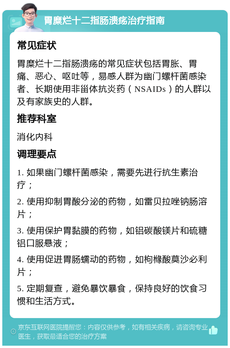 胃糜烂十二指肠溃疡治疗指南 常见症状 胃糜烂十二指肠溃疡的常见症状包括胃胀、胃痛、恶心、呕吐等，易感人群为幽门螺杆菌感染者、长期使用非甾体抗炎药（NSAIDs）的人群以及有家族史的人群。 推荐科室 消化内科 调理要点 1. 如果幽门螺杆菌感染，需要先进行抗生素治疗； 2. 使用抑制胃酸分泌的药物，如雷贝拉唑钠肠溶片； 3. 使用保护胃黏膜的药物，如铝碳酸镁片和硫糖铝口服悬液； 4. 使用促进胃肠蠕动的药物，如枸橼酸莫沙必利片； 5. 定期复查，避免暴饮暴食，保持良好的饮食习惯和生活方式。