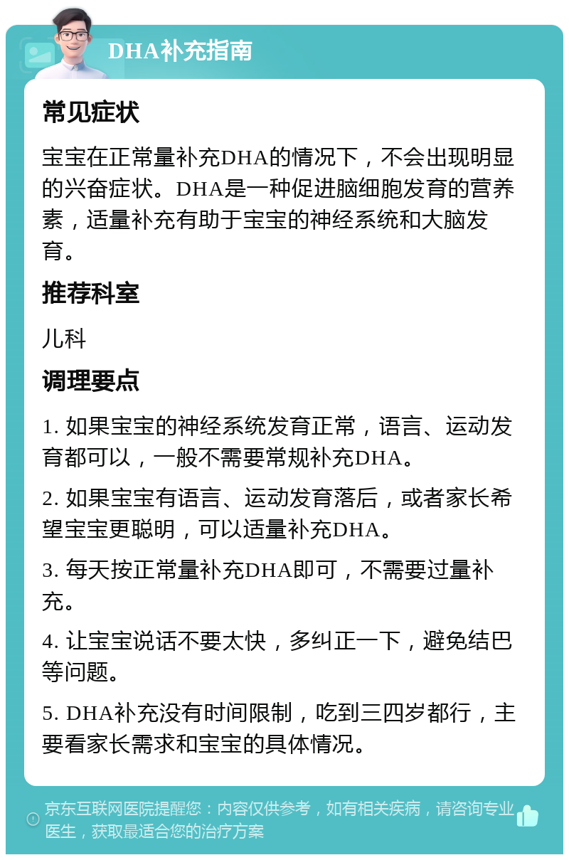 DHA补充指南 常见症状 宝宝在正常量补充DHA的情况下，不会出现明显的兴奋症状。DHA是一种促进脑细胞发育的营养素，适量补充有助于宝宝的神经系统和大脑发育。 推荐科室 儿科 调理要点 1. 如果宝宝的神经系统发育正常，语言、运动发育都可以，一般不需要常规补充DHA。 2. 如果宝宝有语言、运动发育落后，或者家长希望宝宝更聪明，可以适量补充DHA。 3. 每天按正常量补充DHA即可，不需要过量补充。 4. 让宝宝说话不要太快，多纠正一下，避免结巴等问题。 5. DHA补充没有时间限制，吃到三四岁都行，主要看家长需求和宝宝的具体情况。