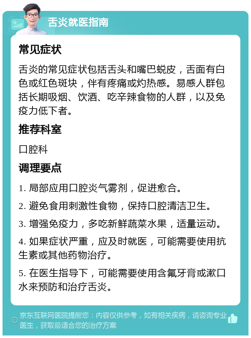 舌炎就医指南 常见症状 舌炎的常见症状包括舌头和嘴巴蜕皮，舌面有白色或红色斑块，伴有疼痛或灼热感。易感人群包括长期吸烟、饮酒、吃辛辣食物的人群，以及免疫力低下者。 推荐科室 口腔科 调理要点 1. 局部应用口腔炎气雾剂，促进愈合。 2. 避免食用刺激性食物，保持口腔清洁卫生。 3. 增强免疫力，多吃新鲜蔬菜水果，适量运动。 4. 如果症状严重，应及时就医，可能需要使用抗生素或其他药物治疗。 5. 在医生指导下，可能需要使用含氟牙膏或漱口水来预防和治疗舌炎。