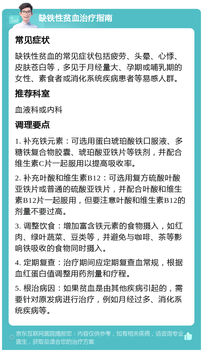 缺铁性贫血治疗指南 常见症状 缺铁性贫血的常见症状包括疲劳、头晕、心悸、皮肤苍白等，多见于月经量大、孕期或哺乳期的女性、素食者或消化系统疾病患者等易感人群。 推荐科室 血液科或内科 调理要点 1. 补充铁元素：可选用蛋白琥珀酸铁口服液、多糖铁复合物胶囊、琥珀酸亚铁片等铁剂，并配合维生素C片一起服用以提高吸收率。 2. 补充叶酸和维生素B12：可选用复方硫酸叶酸亚铁片或普通的硫酸亚铁片，并配合叶酸和维生素B12片一起服用，但要注意叶酸和维生素B12的剂量不要过高。 3. 调整饮食：增加富含铁元素的食物摄入，如红肉、绿叶蔬菜、豆类等，并避免与咖啡、茶等影响铁吸收的食物同时摄入。 4. 定期复查：治疗期间应定期复查血常规，根据血红蛋白值调整用药剂量和疗程。 5. 根治病因：如果贫血是由其他疾病引起的，需要针对原发病进行治疗，例如月经过多、消化系统疾病等。