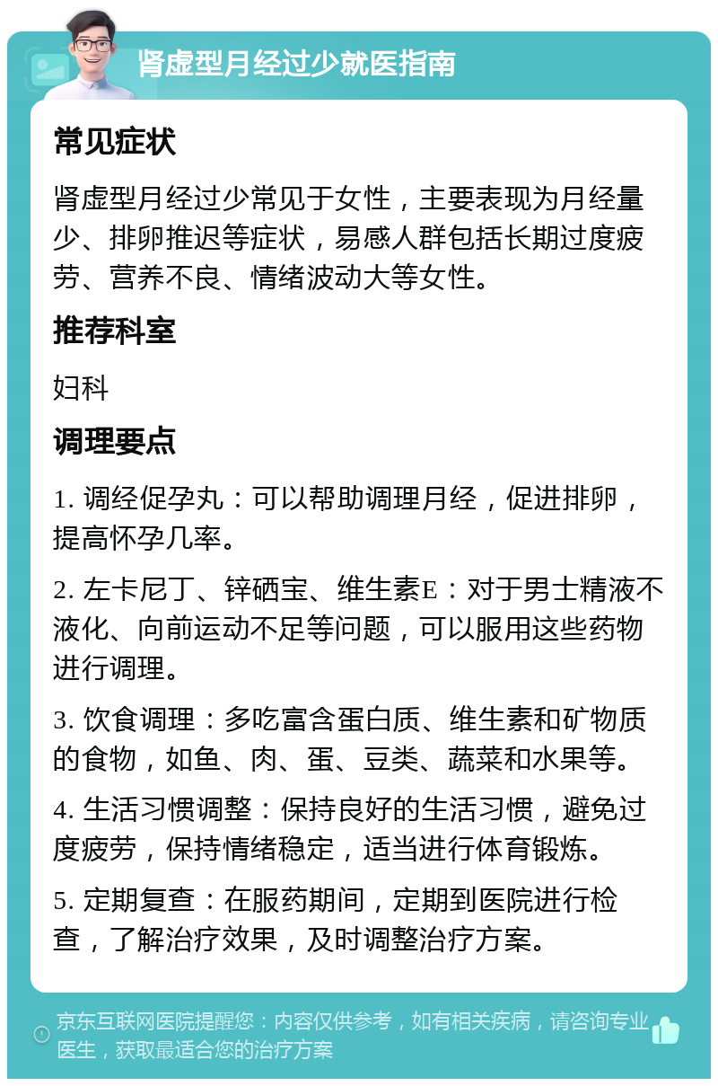 肾虚型月经过少就医指南 常见症状 肾虚型月经过少常见于女性，主要表现为月经量少、排卵推迟等症状，易感人群包括长期过度疲劳、营养不良、情绪波动大等女性。 推荐科室 妇科 调理要点 1. 调经促孕丸：可以帮助调理月经，促进排卵，提高怀孕几率。 2. 左卡尼丁、锌硒宝、维生素E：对于男士精液不液化、向前运动不足等问题，可以服用这些药物进行调理。 3. 饮食调理：多吃富含蛋白质、维生素和矿物质的食物，如鱼、肉、蛋、豆类、蔬菜和水果等。 4. 生活习惯调整：保持良好的生活习惯，避免过度疲劳，保持情绪稳定，适当进行体育锻炼。 5. 定期复查：在服药期间，定期到医院进行检查，了解治疗效果，及时调整治疗方案。