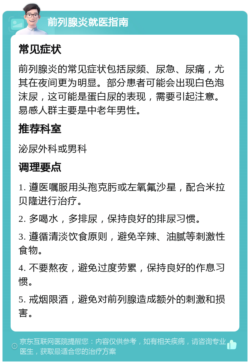 前列腺炎就医指南 常见症状 前列腺炎的常见症状包括尿频、尿急、尿痛，尤其在夜间更为明显。部分患者可能会出现白色泡沫尿，这可能是蛋白尿的表现，需要引起注意。易感人群主要是中老年男性。 推荐科室 泌尿外科或男科 调理要点 1. 遵医嘱服用头孢克肟或左氧氟沙星，配合米拉贝隆进行治疗。 2. 多喝水，多排尿，保持良好的排尿习惯。 3. 遵循清淡饮食原则，避免辛辣、油腻等刺激性食物。 4. 不要熬夜，避免过度劳累，保持良好的作息习惯。 5. 戒烟限酒，避免对前列腺造成额外的刺激和损害。