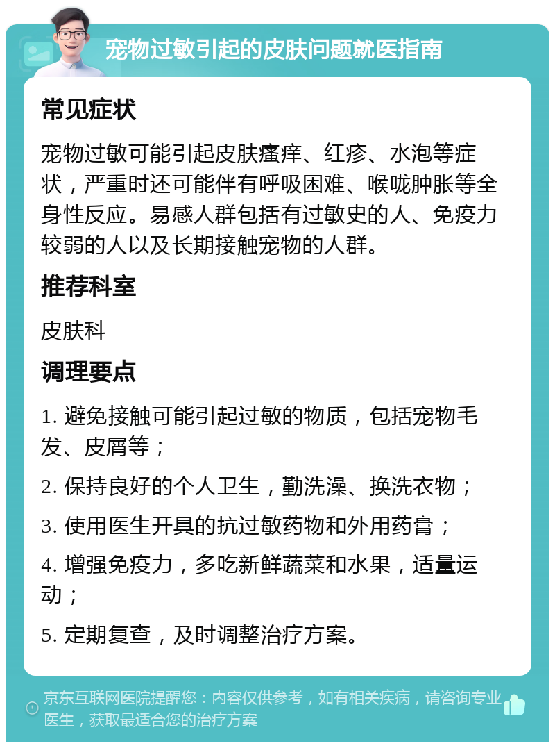 宠物过敏引起的皮肤问题就医指南 常见症状 宠物过敏可能引起皮肤瘙痒、红疹、水泡等症状，严重时还可能伴有呼吸困难、喉咙肿胀等全身性反应。易感人群包括有过敏史的人、免疫力较弱的人以及长期接触宠物的人群。 推荐科室 皮肤科 调理要点 1. 避免接触可能引起过敏的物质，包括宠物毛发、皮屑等； 2. 保持良好的个人卫生，勤洗澡、换洗衣物； 3. 使用医生开具的抗过敏药物和外用药膏； 4. 增强免疫力，多吃新鲜蔬菜和水果，适量运动； 5. 定期复查，及时调整治疗方案。