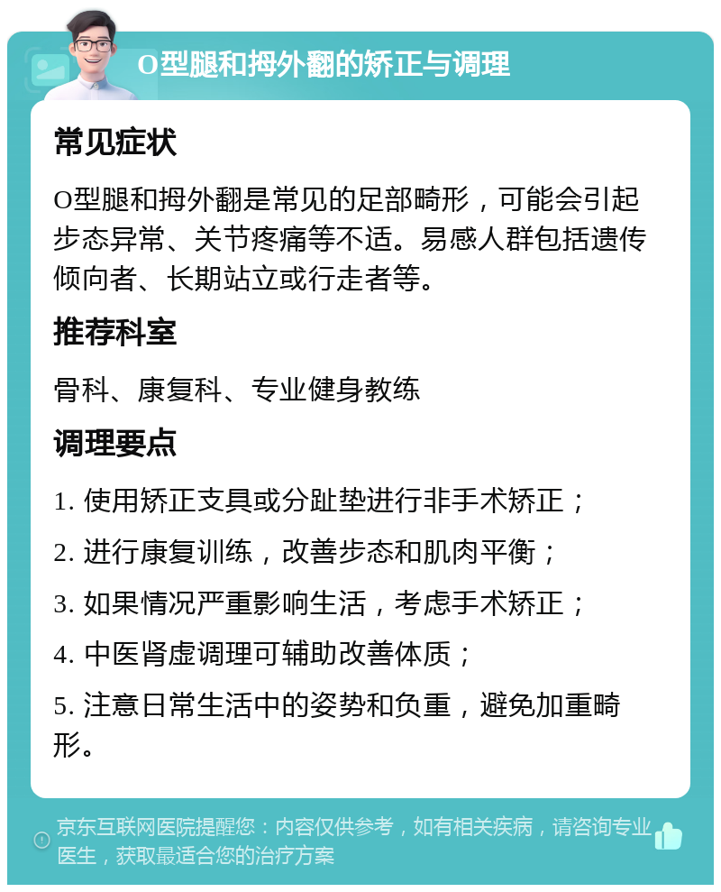 O型腿和拇外翻的矫正与调理 常见症状 O型腿和拇外翻是常见的足部畸形，可能会引起步态异常、关节疼痛等不适。易感人群包括遗传倾向者、长期站立或行走者等。 推荐科室 骨科、康复科、专业健身教练 调理要点 1. 使用矫正支具或分趾垫进行非手术矫正； 2. 进行康复训练，改善步态和肌肉平衡； 3. 如果情况严重影响生活，考虑手术矫正； 4. 中医肾虚调理可辅助改善体质； 5. 注意日常生活中的姿势和负重，避免加重畸形。