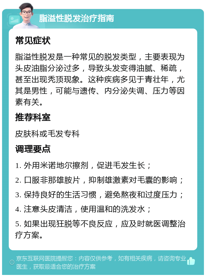 脂溢性脱发治疗指南 常见症状 脂溢性脱发是一种常见的脱发类型，主要表现为头皮油脂分泌过多，导致头发变得油腻、稀疏，甚至出现秃顶现象。这种疾病多见于青壮年，尤其是男性，可能与遗传、内分泌失调、压力等因素有关。 推荐科室 皮肤科或毛发专科 调理要点 1. 外用米诺地尔擦剂，促进毛发生长； 2. 口服非那雄胺片，抑制雄激素对毛囊的影响； 3. 保持良好的生活习惯，避免熬夜和过度压力； 4. 注意头皮清洁，使用温和的洗发水； 5. 如果出现狂脱等不良反应，应及时就医调整治疗方案。