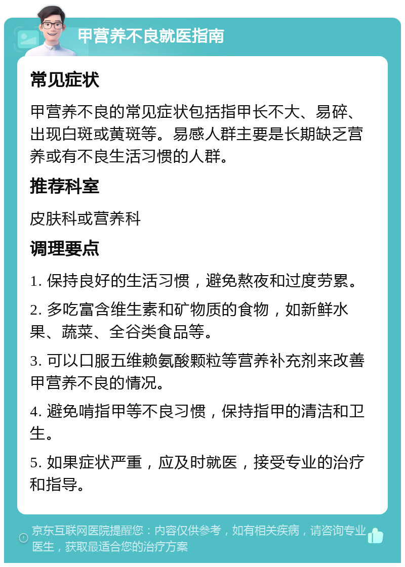 甲营养不良就医指南 常见症状 甲营养不良的常见症状包括指甲长不大、易碎、出现白斑或黄斑等。易感人群主要是长期缺乏营养或有不良生活习惯的人群。 推荐科室 皮肤科或营养科 调理要点 1. 保持良好的生活习惯，避免熬夜和过度劳累。 2. 多吃富含维生素和矿物质的食物，如新鲜水果、蔬菜、全谷类食品等。 3. 可以口服五维赖氨酸颗粒等营养补充剂来改善甲营养不良的情况。 4. 避免啃指甲等不良习惯，保持指甲的清洁和卫生。 5. 如果症状严重，应及时就医，接受专业的治疗和指导。