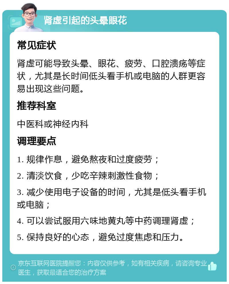 肾虚引起的头晕眼花 常见症状 肾虚可能导致头晕、眼花、疲劳、口腔溃疡等症状，尤其是长时间低头看手机或电脑的人群更容易出现这些问题。 推荐科室 中医科或神经内科 调理要点 1. 规律作息，避免熬夜和过度疲劳； 2. 清淡饮食，少吃辛辣刺激性食物； 3. 减少使用电子设备的时间，尤其是低头看手机或电脑； 4. 可以尝试服用六味地黄丸等中药调理肾虚； 5. 保持良好的心态，避免过度焦虑和压力。