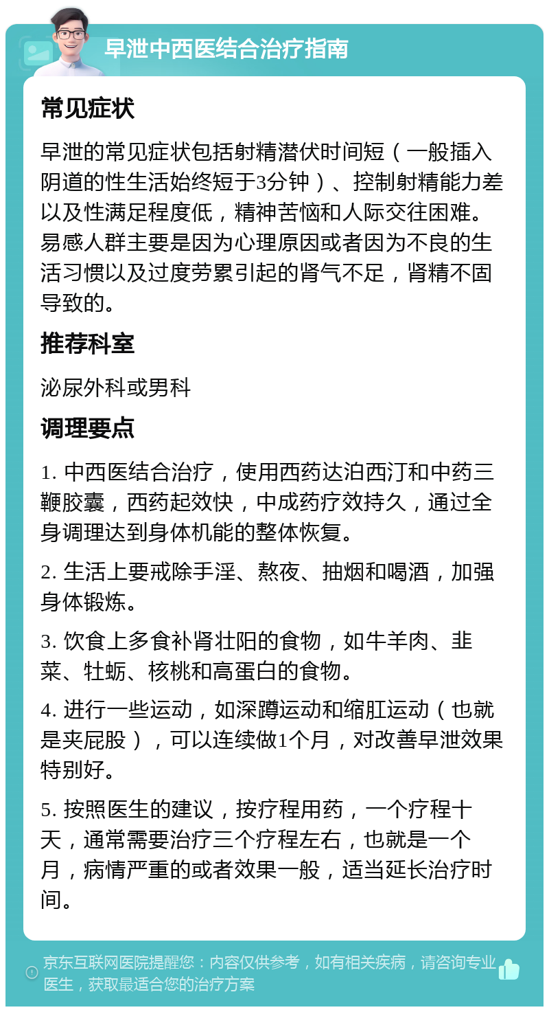 早泄中西医结合治疗指南 常见症状 早泄的常见症状包括射精潜伏时间短（一般插入阴道的性生活始终短于3分钟）、控制射精能力差以及性满足程度低，精神苦恼和人际交往困难。易感人群主要是因为心理原因或者因为不良的生活习惯以及过度劳累引起的肾气不足，肾精不固导致的。 推荐科室 泌尿外科或男科 调理要点 1. 中西医结合治疗，使用西药达泊西汀和中药三鞭胶囊，西药起效快，中成药疗效持久，通过全身调理达到身体机能的整体恢复。 2. 生活上要戒除手淫、熬夜、抽烟和喝酒，加强身体锻炼。 3. 饮食上多食补肾壮阳的食物，如牛羊肉、韭菜、牡蛎、核桃和高蛋白的食物。 4. 进行一些运动，如深蹲运动和缩肛运动（也就是夹屁股），可以连续做1个月，对改善早泄效果特别好。 5. 按照医生的建议，按疗程用药，一个疗程十天，通常需要治疗三个疗程左右，也就是一个月，病情严重的或者效果一般，适当延长治疗时间。