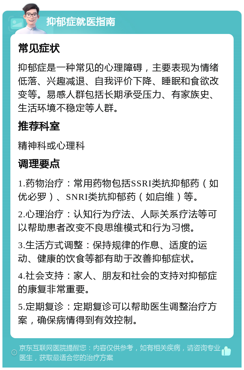 抑郁症就医指南 常见症状 抑郁症是一种常见的心理障碍，主要表现为情绪低落、兴趣减退、自我评价下降、睡眠和食欲改变等。易感人群包括长期承受压力、有家族史、生活环境不稳定等人群。 推荐科室 精神科或心理科 调理要点 1.药物治疗：常用药物包括SSRI类抗抑郁药（如优必罗）、SNRI类抗抑郁药（如启维）等。 2.心理治疗：认知行为疗法、人际关系疗法等可以帮助患者改变不良思维模式和行为习惯。 3.生活方式调整：保持规律的作息、适度的运动、健康的饮食等都有助于改善抑郁症状。 4.社会支持：家人、朋友和社会的支持对抑郁症的康复非常重要。 5.定期复诊：定期复诊可以帮助医生调整治疗方案，确保病情得到有效控制。