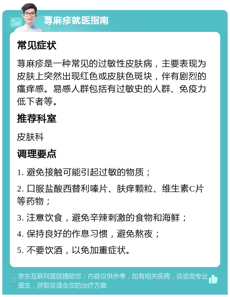 荨麻疹就医指南 常见症状 荨麻疹是一种常见的过敏性皮肤病，主要表现为皮肤上突然出现红色或皮肤色斑块，伴有剧烈的瘙痒感。易感人群包括有过敏史的人群、免疫力低下者等。 推荐科室 皮肤科 调理要点 1. 避免接触可能引起过敏的物质； 2. 口服盐酸西替利嗪片、肤痒颗粒、维生素C片等药物； 3. 注意饮食，避免辛辣刺激的食物和海鲜； 4. 保持良好的作息习惯，避免熬夜； 5. 不要饮酒，以免加重症状。