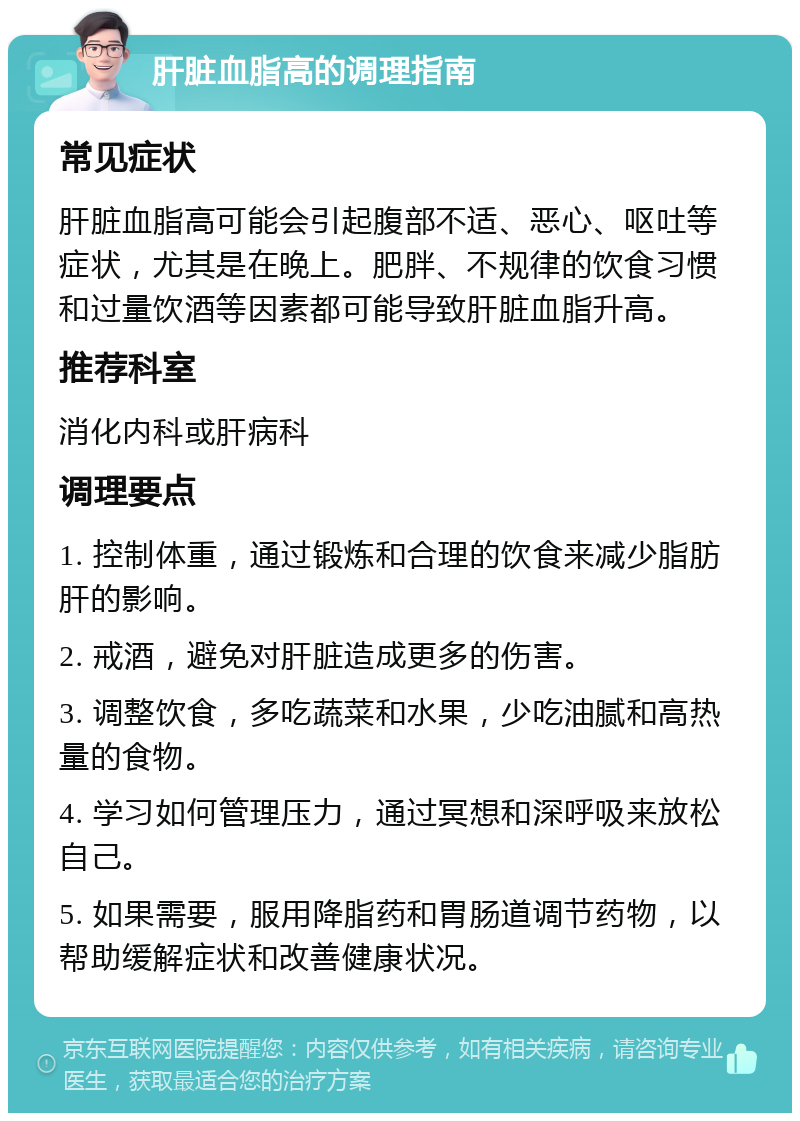 肝脏血脂高的调理指南 常见症状 肝脏血脂高可能会引起腹部不适、恶心、呕吐等症状，尤其是在晚上。肥胖、不规律的饮食习惯和过量饮酒等因素都可能导致肝脏血脂升高。 推荐科室 消化内科或肝病科 调理要点 1. 控制体重，通过锻炼和合理的饮食来减少脂肪肝的影响。 2. 戒酒，避免对肝脏造成更多的伤害。 3. 调整饮食，多吃蔬菜和水果，少吃油腻和高热量的食物。 4. 学习如何管理压力，通过冥想和深呼吸来放松自己。 5. 如果需要，服用降脂药和胃肠道调节药物，以帮助缓解症状和改善健康状况。