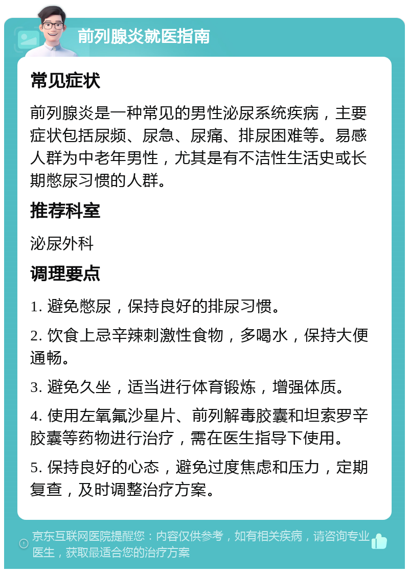 前列腺炎就医指南 常见症状 前列腺炎是一种常见的男性泌尿系统疾病，主要症状包括尿频、尿急、尿痛、排尿困难等。易感人群为中老年男性，尤其是有不洁性生活史或长期憋尿习惯的人群。 推荐科室 泌尿外科 调理要点 1. 避免憋尿，保持良好的排尿习惯。 2. 饮食上忌辛辣刺激性食物，多喝水，保持大便通畅。 3. 避免久坐，适当进行体育锻炼，增强体质。 4. 使用左氧氟沙星片、前列解毒胶囊和坦索罗辛胶囊等药物进行治疗，需在医生指导下使用。 5. 保持良好的心态，避免过度焦虑和压力，定期复查，及时调整治疗方案。