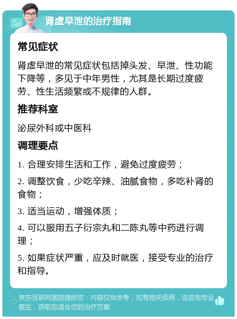 肾虚早泄的治疗指南 常见症状 肾虚早泄的常见症状包括掉头发、早泄、性功能下降等，多见于中年男性，尤其是长期过度疲劳、性生活频繁或不规律的人群。 推荐科室 泌尿外科或中医科 调理要点 1. 合理安排生活和工作，避免过度疲劳； 2. 调整饮食，少吃辛辣、油腻食物，多吃补肾的食物； 3. 适当运动，增强体质； 4. 可以服用五子衍宗丸和二陈丸等中药进行调理； 5. 如果症状严重，应及时就医，接受专业的治疗和指导。