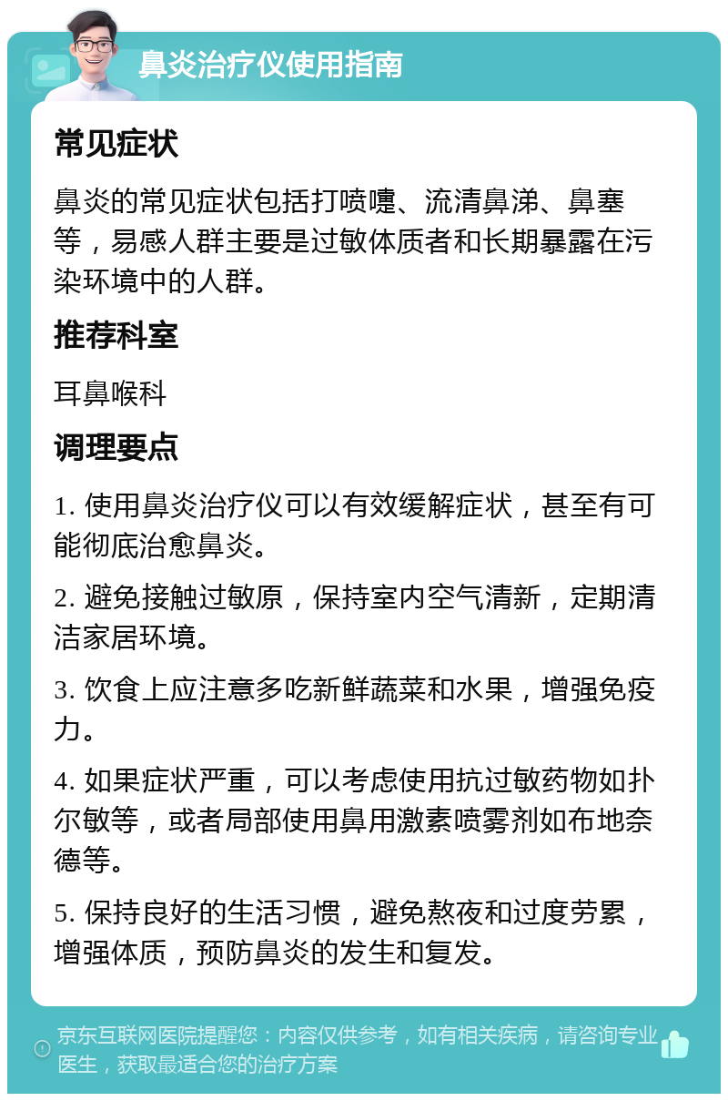 鼻炎治疗仪使用指南 常见症状 鼻炎的常见症状包括打喷嚏、流清鼻涕、鼻塞等，易感人群主要是过敏体质者和长期暴露在污染环境中的人群。 推荐科室 耳鼻喉科 调理要点 1. 使用鼻炎治疗仪可以有效缓解症状，甚至有可能彻底治愈鼻炎。 2. 避免接触过敏原，保持室内空气清新，定期清洁家居环境。 3. 饮食上应注意多吃新鲜蔬菜和水果，增强免疫力。 4. 如果症状严重，可以考虑使用抗过敏药物如扑尔敏等，或者局部使用鼻用激素喷雾剂如布地奈德等。 5. 保持良好的生活习惯，避免熬夜和过度劳累，增强体质，预防鼻炎的发生和复发。