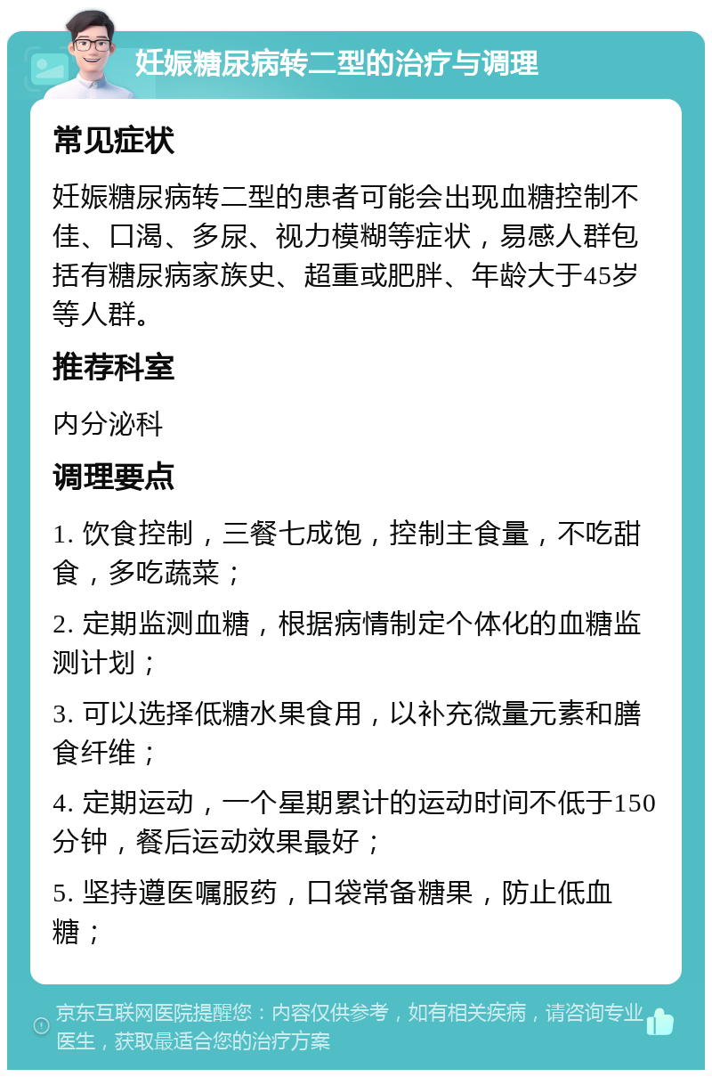 妊娠糖尿病转二型的治疗与调理 常见症状 妊娠糖尿病转二型的患者可能会出现血糖控制不佳、口渴、多尿、视力模糊等症状，易感人群包括有糖尿病家族史、超重或肥胖、年龄大于45岁等人群。 推荐科室 内分泌科 调理要点 1. 饮食控制，三餐七成饱，控制主食量，不吃甜食，多吃蔬菜； 2. 定期监测血糖，根据病情制定个体化的血糖监测计划； 3. 可以选择低糖水果食用，以补充微量元素和膳食纤维； 4. 定期运动，一个星期累计的运动时间不低于150分钟，餐后运动效果最好； 5. 坚持遵医嘱服药，口袋常备糖果，防止低血糖；