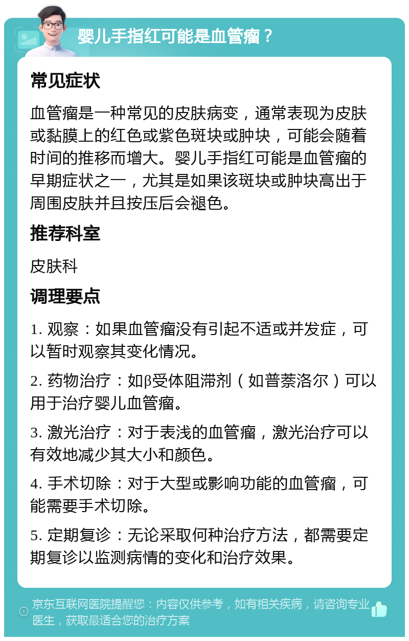 婴儿手指红可能是血管瘤？ 常见症状 血管瘤是一种常见的皮肤病变，通常表现为皮肤或黏膜上的红色或紫色斑块或肿块，可能会随着时间的推移而增大。婴儿手指红可能是血管瘤的早期症状之一，尤其是如果该斑块或肿块高出于周围皮肤并且按压后会褪色。 推荐科室 皮肤科 调理要点 1. 观察：如果血管瘤没有引起不适或并发症，可以暂时观察其变化情况。 2. 药物治疗：如β受体阻滞剂（如普萘洛尔）可以用于治疗婴儿血管瘤。 3. 激光治疗：对于表浅的血管瘤，激光治疗可以有效地减少其大小和颜色。 4. 手术切除：对于大型或影响功能的血管瘤，可能需要手术切除。 5. 定期复诊：无论采取何种治疗方法，都需要定期复诊以监测病情的变化和治疗效果。