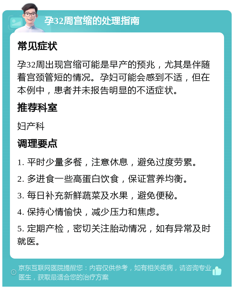 孕32周宫缩的处理指南 常见症状 孕32周出现宫缩可能是早产的预兆，尤其是伴随着宫颈管短的情况。孕妇可能会感到不适，但在本例中，患者并未报告明显的不适症状。 推荐科室 妇产科 调理要点 1. 平时少量多餐，注意休息，避免过度劳累。 2. 多进食一些高蛋白饮食，保证营养均衡。 3. 每日补充新鲜蔬菜及水果，避免便秘。 4. 保持心情愉快，减少压力和焦虑。 5. 定期产检，密切关注胎动情况，如有异常及时就医。