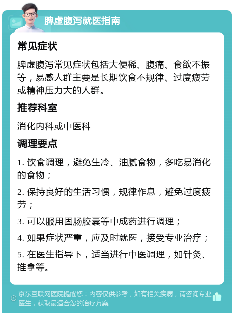 脾虚腹泻就医指南 常见症状 脾虚腹泻常见症状包括大便稀、腹痛、食欲不振等，易感人群主要是长期饮食不规律、过度疲劳或精神压力大的人群。 推荐科室 消化内科或中医科 调理要点 1. 饮食调理，避免生冷、油腻食物，多吃易消化的食物； 2. 保持良好的生活习惯，规律作息，避免过度疲劳； 3. 可以服用固肠胶囊等中成药进行调理； 4. 如果症状严重，应及时就医，接受专业治疗； 5. 在医生指导下，适当进行中医调理，如针灸、推拿等。