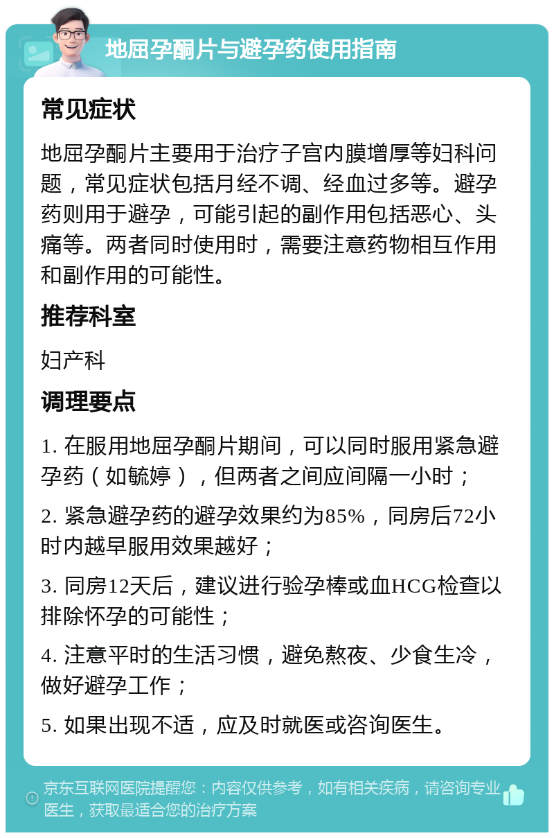 地屈孕酮片与避孕药使用指南 常见症状 地屈孕酮片主要用于治疗子宫内膜增厚等妇科问题，常见症状包括月经不调、经血过多等。避孕药则用于避孕，可能引起的副作用包括恶心、头痛等。两者同时使用时，需要注意药物相互作用和副作用的可能性。 推荐科室 妇产科 调理要点 1. 在服用地屈孕酮片期间，可以同时服用紧急避孕药（如毓婷），但两者之间应间隔一小时； 2. 紧急避孕药的避孕效果约为85%，同房后72小时内越早服用效果越好； 3. 同房12天后，建议进行验孕棒或血HCG检查以排除怀孕的可能性； 4. 注意平时的生活习惯，避免熬夜、少食生冷，做好避孕工作； 5. 如果出现不适，应及时就医或咨询医生。