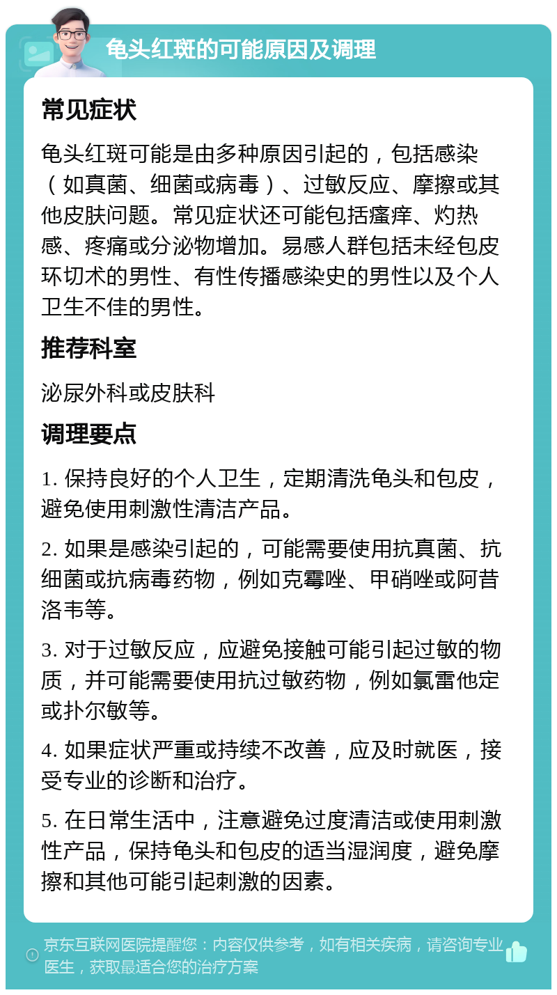 龟头红斑的可能原因及调理 常见症状 龟头红斑可能是由多种原因引起的，包括感染（如真菌、细菌或病毒）、过敏反应、摩擦或其他皮肤问题。常见症状还可能包括瘙痒、灼热感、疼痛或分泌物增加。易感人群包括未经包皮环切术的男性、有性传播感染史的男性以及个人卫生不佳的男性。 推荐科室 泌尿外科或皮肤科 调理要点 1. 保持良好的个人卫生，定期清洗龟头和包皮，避免使用刺激性清洁产品。 2. 如果是感染引起的，可能需要使用抗真菌、抗细菌或抗病毒药物，例如克霉唑、甲硝唑或阿昔洛韦等。 3. 对于过敏反应，应避免接触可能引起过敏的物质，并可能需要使用抗过敏药物，例如氯雷他定或扑尔敏等。 4. 如果症状严重或持续不改善，应及时就医，接受专业的诊断和治疗。 5. 在日常生活中，注意避免过度清洁或使用刺激性产品，保持龟头和包皮的适当湿润度，避免摩擦和其他可能引起刺激的因素。