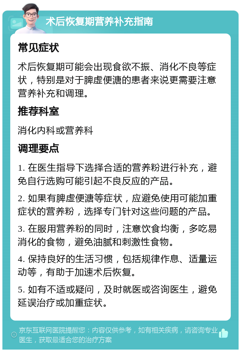 术后恢复期营养补充指南 常见症状 术后恢复期可能会出现食欲不振、消化不良等症状，特别是对于脾虚便溏的患者来说更需要注意营养补充和调理。 推荐科室 消化内科或营养科 调理要点 1. 在医生指导下选择合适的营养粉进行补充，避免自行选购可能引起不良反应的产品。 2. 如果有脾虚便溏等症状，应避免使用可能加重症状的营养粉，选择专门针对这些问题的产品。 3. 在服用营养粉的同时，注意饮食均衡，多吃易消化的食物，避免油腻和刺激性食物。 4. 保持良好的生活习惯，包括规律作息、适量运动等，有助于加速术后恢复。 5. 如有不适或疑问，及时就医或咨询医生，避免延误治疗或加重症状。