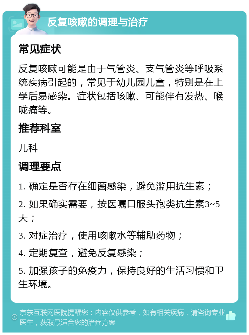 反复咳嗽的调理与治疗 常见症状 反复咳嗽可能是由于气管炎、支气管炎等呼吸系统疾病引起的，常见于幼儿园儿童，特别是在上学后易感染。症状包括咳嗽、可能伴有发热、喉咙痛等。 推荐科室 儿科 调理要点 1. 确定是否存在细菌感染，避免滥用抗生素； 2. 如果确实需要，按医嘱口服头孢类抗生素3~5天； 3. 对症治疗，使用咳嗽水等辅助药物； 4. 定期复查，避免反复感染； 5. 加强孩子的免疫力，保持良好的生活习惯和卫生环境。