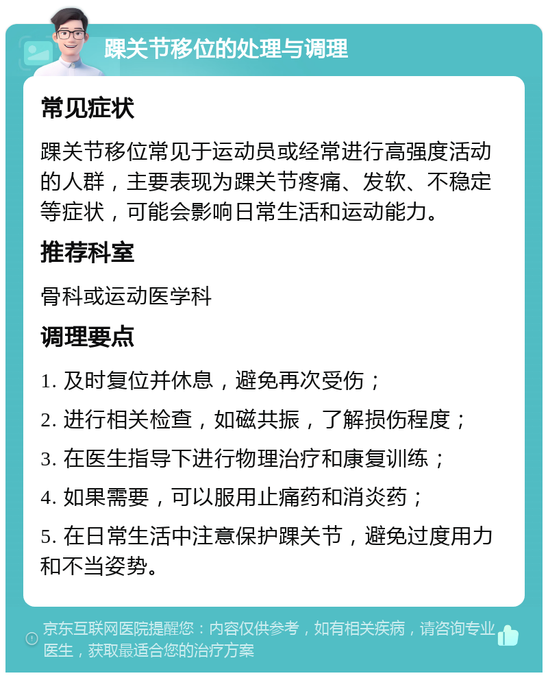 踝关节移位的处理与调理 常见症状 踝关节移位常见于运动员或经常进行高强度活动的人群，主要表现为踝关节疼痛、发软、不稳定等症状，可能会影响日常生活和运动能力。 推荐科室 骨科或运动医学科 调理要点 1. 及时复位并休息，避免再次受伤； 2. 进行相关检查，如磁共振，了解损伤程度； 3. 在医生指导下进行物理治疗和康复训练； 4. 如果需要，可以服用止痛药和消炎药； 5. 在日常生活中注意保护踝关节，避免过度用力和不当姿势。