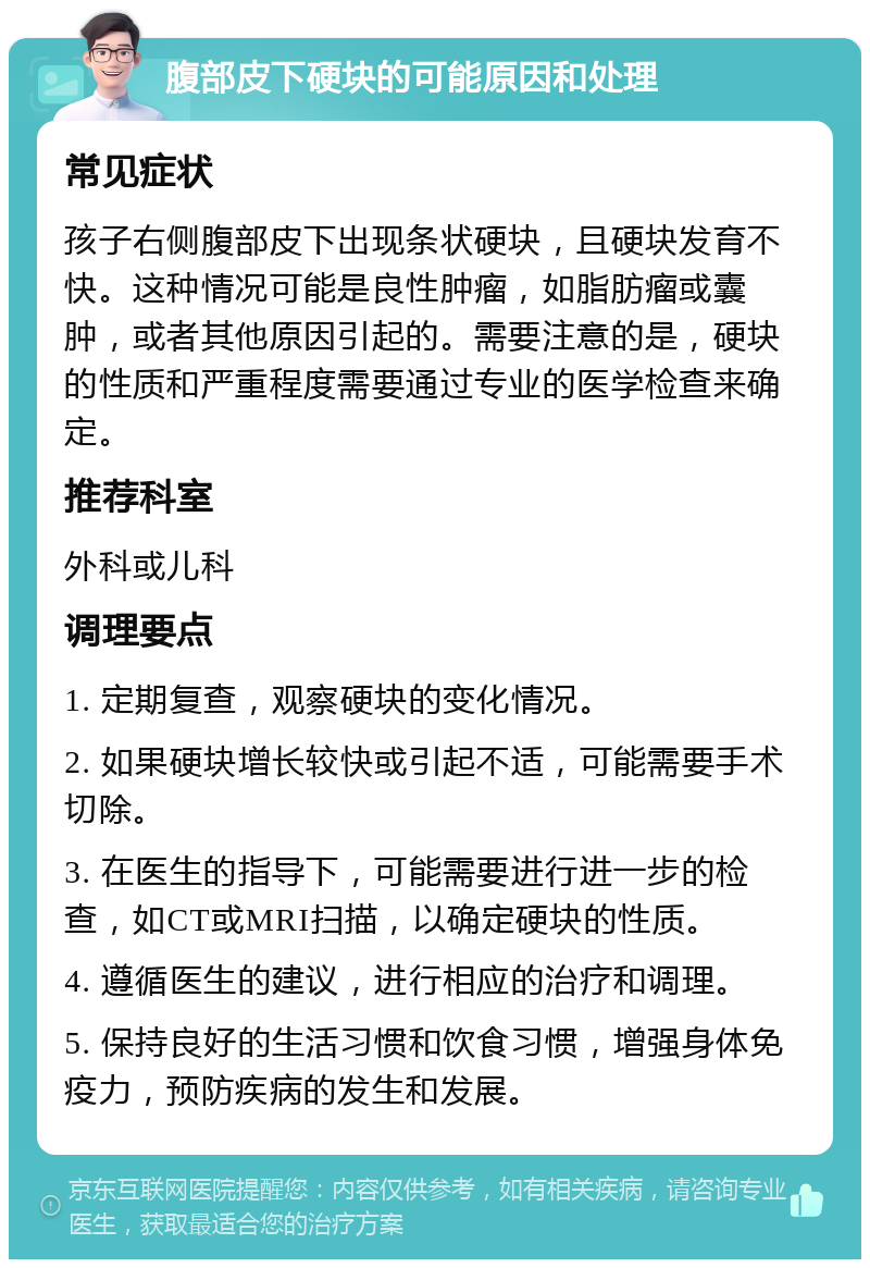 腹部皮下硬块的可能原因和处理 常见症状 孩子右侧腹部皮下出现条状硬块，且硬块发育不快。这种情况可能是良性肿瘤，如脂肪瘤或囊肿，或者其他原因引起的。需要注意的是，硬块的性质和严重程度需要通过专业的医学检查来确定。 推荐科室 外科或儿科 调理要点 1. 定期复查，观察硬块的变化情况。 2. 如果硬块增长较快或引起不适，可能需要手术切除。 3. 在医生的指导下，可能需要进行进一步的检查，如CT或MRI扫描，以确定硬块的性质。 4. 遵循医生的建议，进行相应的治疗和调理。 5. 保持良好的生活习惯和饮食习惯，增强身体免疫力，预防疾病的发生和发展。