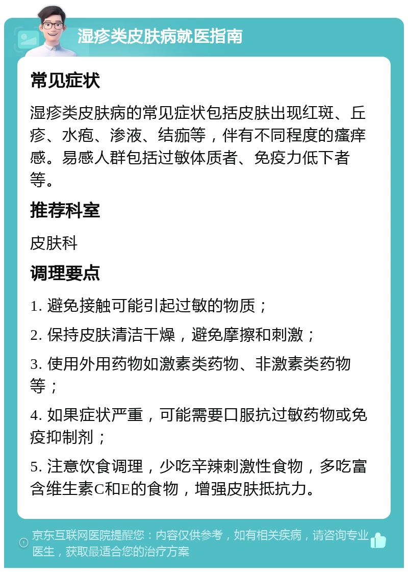 湿疹类皮肤病就医指南 常见症状 湿疹类皮肤病的常见症状包括皮肤出现红斑、丘疹、水疱、渗液、结痂等，伴有不同程度的瘙痒感。易感人群包括过敏体质者、免疫力低下者等。 推荐科室 皮肤科 调理要点 1. 避免接触可能引起过敏的物质； 2. 保持皮肤清洁干燥，避免摩擦和刺激； 3. 使用外用药物如激素类药物、非激素类药物等； 4. 如果症状严重，可能需要口服抗过敏药物或免疫抑制剂； 5. 注意饮食调理，少吃辛辣刺激性食物，多吃富含维生素C和E的食物，增强皮肤抵抗力。