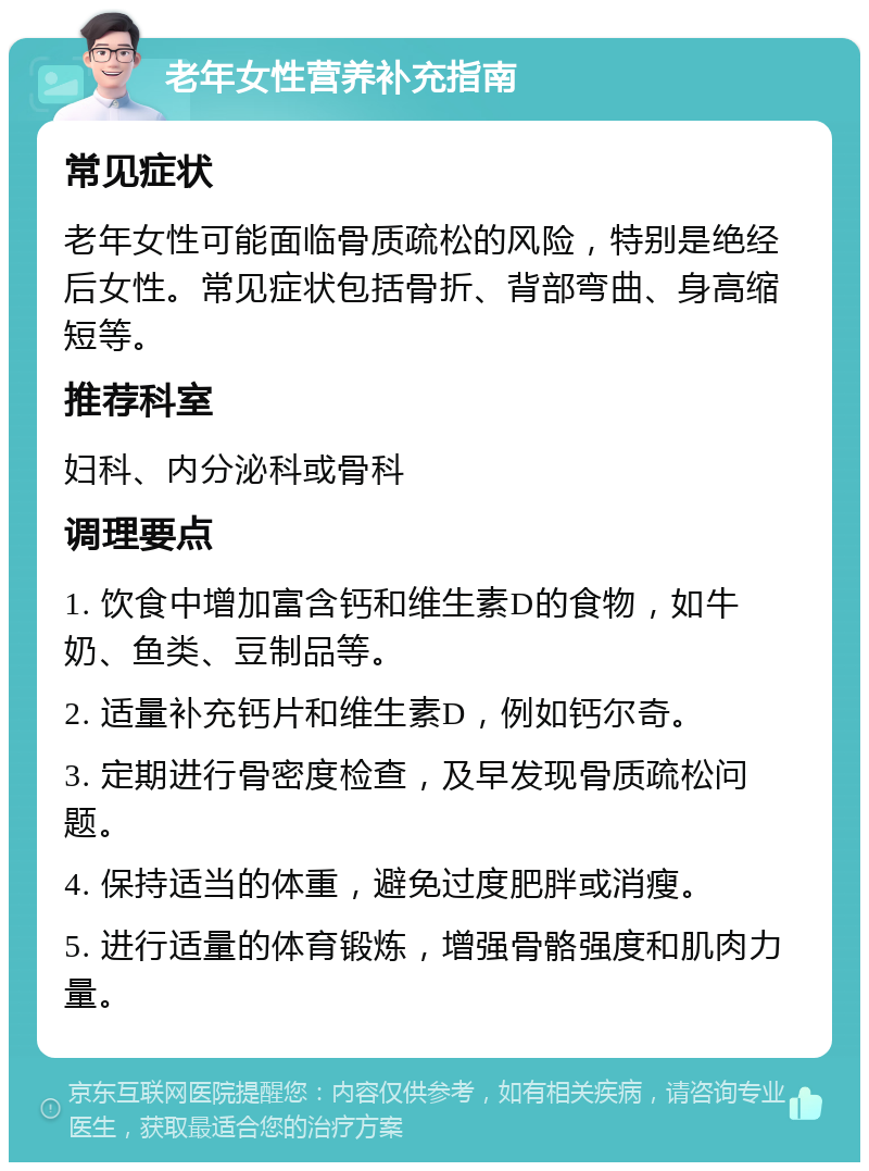 老年女性营养补充指南 常见症状 老年女性可能面临骨质疏松的风险，特别是绝经后女性。常见症状包括骨折、背部弯曲、身高缩短等。 推荐科室 妇科、内分泌科或骨科 调理要点 1. 饮食中增加富含钙和维生素D的食物，如牛奶、鱼类、豆制品等。 2. 适量补充钙片和维生素D，例如钙尔奇。 3. 定期进行骨密度检查，及早发现骨质疏松问题。 4. 保持适当的体重，避免过度肥胖或消瘦。 5. 进行适量的体育锻炼，增强骨骼强度和肌肉力量。